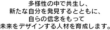 多様性の中で共生し、新たな自分を発見するとともに、自らの信念をもって未来をデザインする人材を育成します。